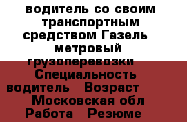 водитель со своим транспортным средством Газель 4 метровый (грузоперевозки ) › Специальность ­ водитель › Возраст ­ 29 - Московская обл. Работа » Резюме   